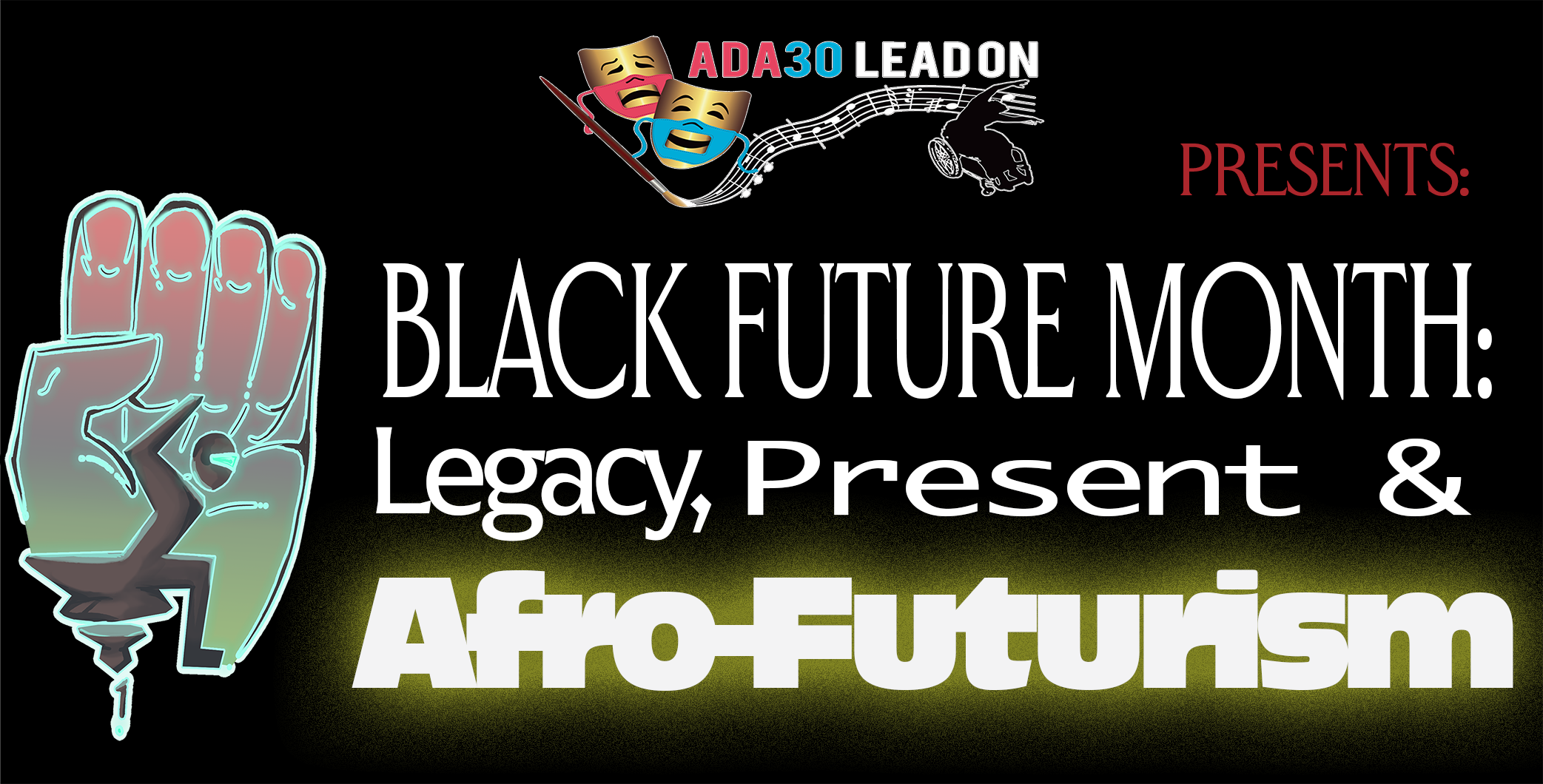 White letters appear on a black background: “Black Future Month: Legacy, Present & Afro-Futurism.” There is a yellow glow emanating from the word “Afro-Futurism” that is more bold and thicker that the other letters. Above Black Future Month is the ADA30 Lead On logo: Gold comedy and tragedy masks with red and blue accessible (lip-readable) PPE face masks show the smile of comedy and the frown of tragedy, next to a paintbrush that is creating a musical staff, and silhouette of Alice Sheppard, a Black dancer using a wheelchair. The text continues with “Presents’ in red letters. In front of Black Future Month is a Black Power fist with a Black stylized wheelchair user wearing a face visor, fist raised, leaning forward on the seat of a futuristic mobility device not propelled by wheels.